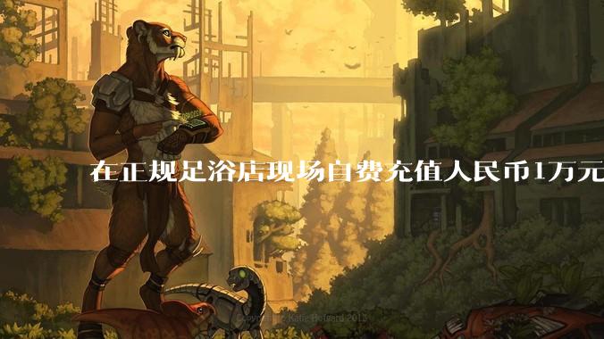 在正规足浴店现场自费充值人民币1万元及以上，是种怎样的体验?