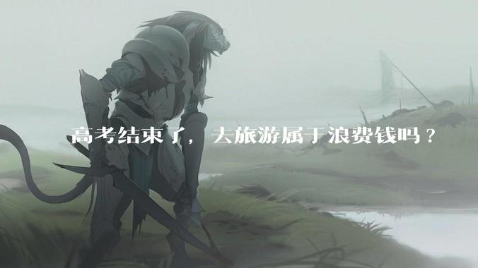 高考结束了，去旅游属于浪费钱吗?