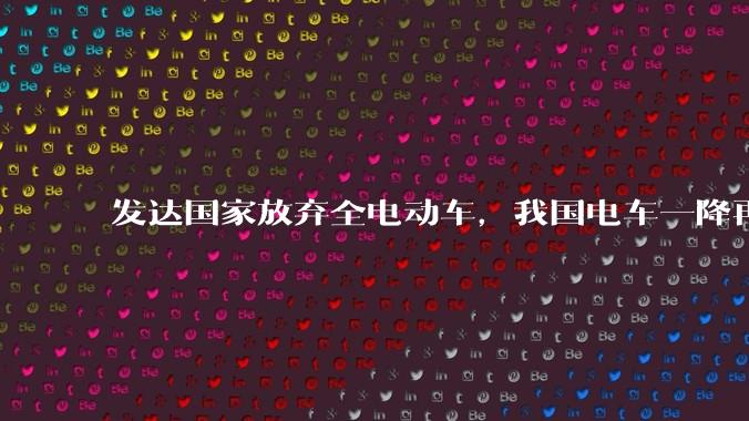 发达国家放弃全电动车，我国电车一降再降，高举发展新能源汽车大旗，电车会变成中国车企自嗨吗？