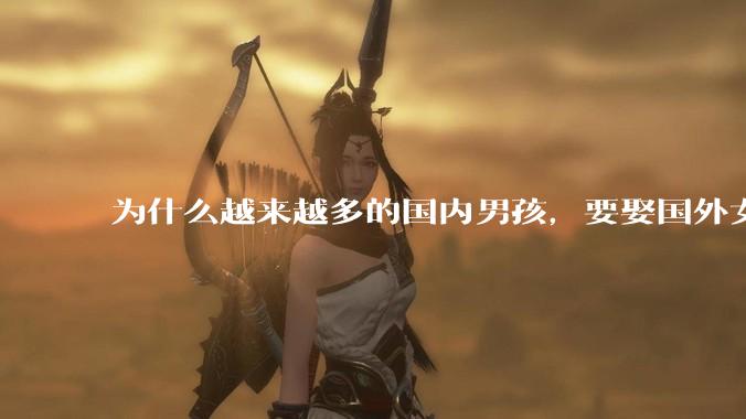 为什么越来越多的国内男孩，要娶国外女孩?