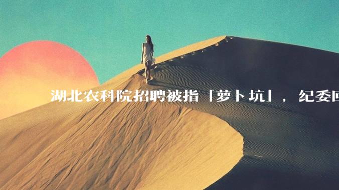 湖北农科院招聘被指「萝卜坑」，纪委回应称入围者与一处长有亲属关系，真实情况如何？如何规避此类问题？